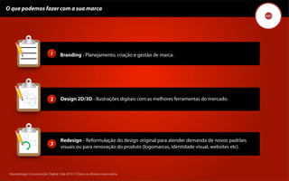O que podemos fazer com a sua marca




                            1      Branding - Planejamento, criação e gestão de marca.




                            2      Design 2D/3D - Ilustrações digitais com as melhores ferramentas do mercado.




                                   Redesign - Reformulação do design original para atender demanda de novos padrões
                            3
                                   visuais ou para renovação do produto (logomarcas, identidade visual, websites etc).




 Kronedesign Comunicação DigitalDigital Ltda.2010 ©.Todos os direitos reservados.
        Kronedesign Comunicação Ltda.2010 ©.Todos os direitos reservados.
 