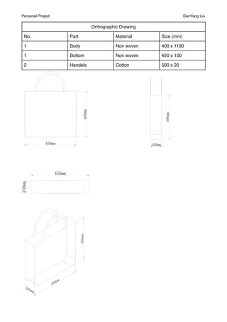 Personal Project                                                DanYang Liu

                             Orthographic Drawing

 No.               Part                Material     Size (mm)

 1                 Body                Non woven    400 x 1100

 1                 Bottom              Non woven    450 x 100

 2                 Handels             Cotton       500 x 20
 