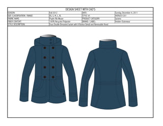 DESIGN SHEET WITH CAD'S
SEASON:                        Fall 2012                             DATE:                           Sunday, December 4, 2011
SIZE CLASSIFICATION / RANGE:   XS, S, M, L, XL                       STYLE #:                        HOFA201201
FABRIC NAME:                   Poplin Rib Weave                      PRODUCT CATEGORY:               Jackets
FIBER CONTENT:                 100% Recycled Polyester               BRAND / LABEL:                  Holden Outerwear
STYLE DESCRIPTION:             Faux Double Breasted Jacket with 8 Button Detail and Removable Hood
 