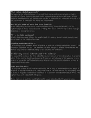 What makes a building symbolic?
We looked at the other buildings in the world that are symbols to see what they had in
common. We found that they were all totally unique in shape and they all have a simple
easily recognisable form. We decided that the test to determine if a building is symbolic is if
you can draw it in 5 seconds and every one recognises it.

Why did you make the hotel look like a giant sail?
Dubai is becoming a world resort location so the building had to say holiday, fun and
sophistication all things associated with yachting. This mixed with Dubai’s nautical heritage
it seemed an appropriate shape.

Why is the hotel out to sea?
It helps its uniqueness. It looks like a sail / boat. If it was on shore it would block the sun
on the beach in the middle of the day.

Does the hotel stand on rock?
The building is built on sand, which is unusual as most tall building are founded on rock. The
building is supported on 250 1.5M diameter columns that go 45 meters under the sea. As
there is only sand to hold the building up the columns rely on friction.

Are there any unusual materials used in the building?
The screen that encloses the third side of the atrium is made of 1mm thick glass fibre fabric
with a Teflon coat to stop the dirt sticking. The screen is the largest of it’s type and covers
an area of one and a half football pitch and is hung from the top of the building by over a
kilometre of 52mm cable.

Other amazing facts…
The diagonal trusses on the side of the building are as long as a football pitch and weigh as
much as 20 double-decker busses. They were built 15 KM from the site and brought by road
to Dubai on huge 80 wheel lorries which had to be specially imported from South Africa. The
highest truss took a day to lift into place.

If one man was to build the building himself it would take about 8,000 years to finish.
 