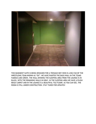 THIS BASEMENT SUITE IS BEING DESIGNED FOR A TEENAGE BOY WHO IS A BIG FAN OF THE
WRESTLEING TEAM KNOWN AS “DX”. WE HAVE PAINTED THE BACK WALL IN THE TEAMS
FAMOUS LIME GREEN. THE WALL DIVIDING THE SLEEPING AREA FROM THE LOUNGE IS IN
BLACK, WITH THE REMAINING WALLS IN GRAY. IN THE SLEEPING AREA WE HAVE A PLUSH
BEIGE CARPET AND IN THE LOUNGE IS A BEAUTIFUL TILE FLOOR. AS YOU CAN SEE, THE
ROOM IS STILL UNDER CONSTRUCTION. STAY TUNED FOR UPDATES!
 