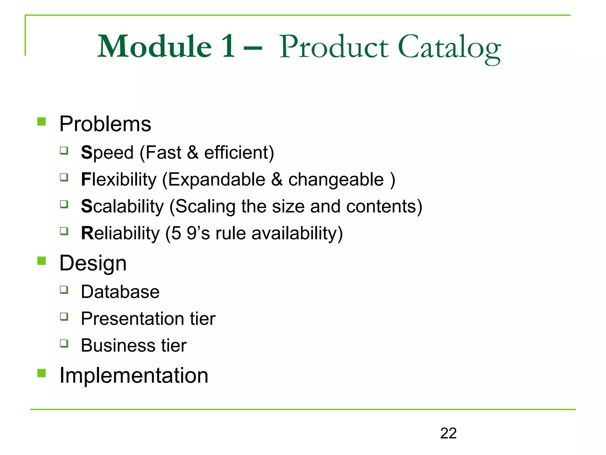 Module 1 – Product Catalog
   Problems
       Speed (Fast & efficient)
       Flexibility (Expandable & changeable )
       Scalability (Scaling the size and contents)
       Reliability (5 9’s rule availability)
   Design
       Database
       Presentation tier
       Business tier
   Implementation

                                                      22
 