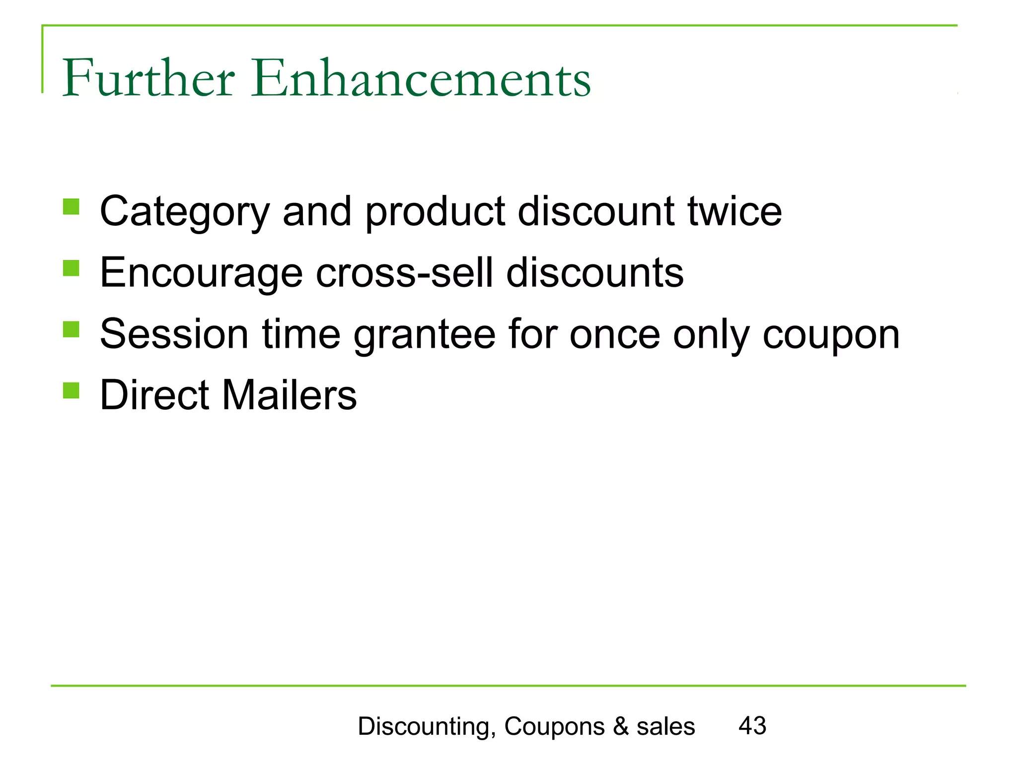 Further Enhancements

   Category and product discount twice
   Encourage cross-sell discounts
   Session time grantee for once only coupon
   Direct Mailers




                 Discounting, Coupons & sales   43
 
