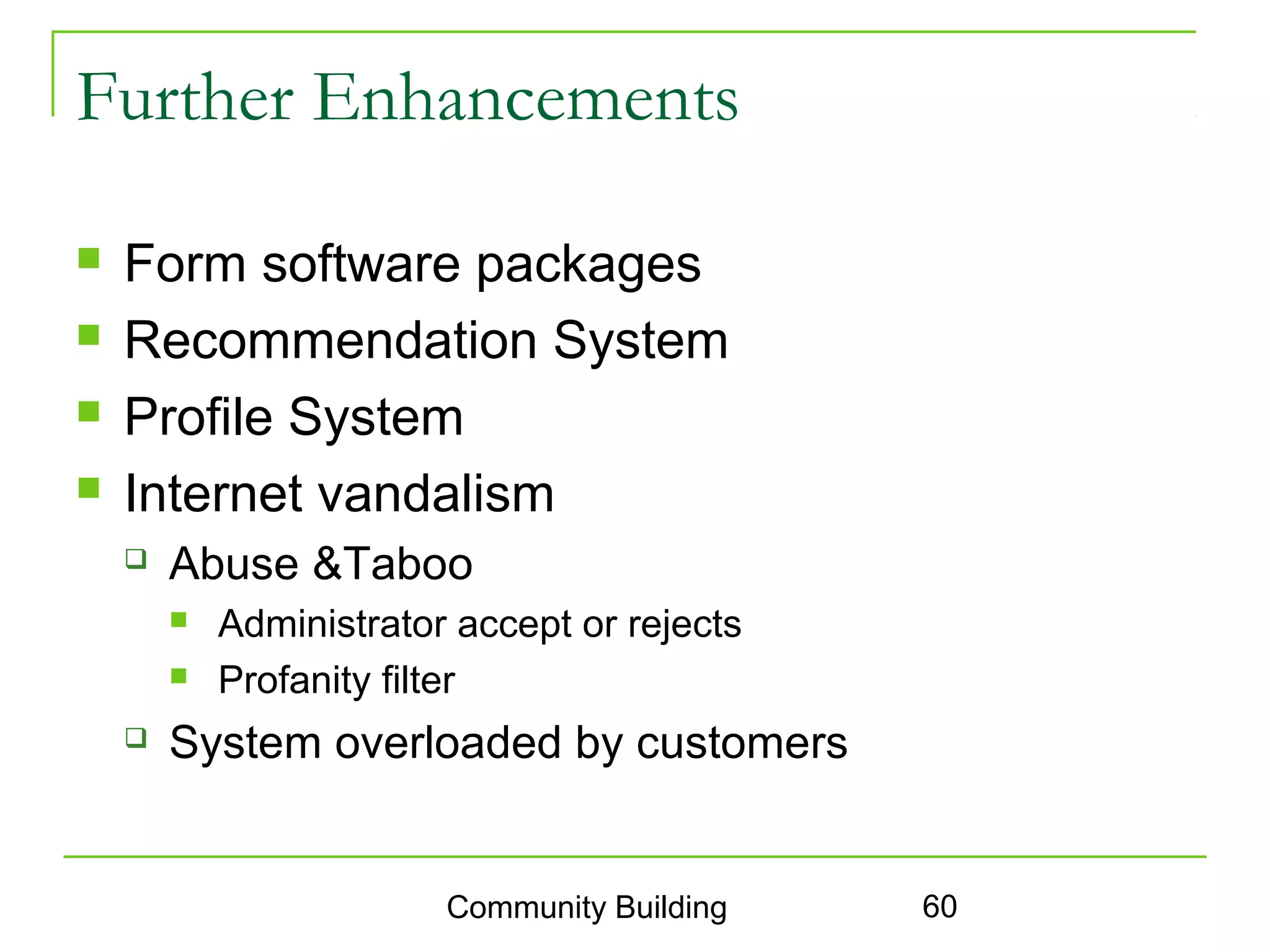 Further Enhancements

   Form software packages
   Recommendation System
   Profile System
   Internet vandalism
       Abuse &Taboo
           Administrator accept or rejects
           Profanity filter
       System overloaded by customers


                         Community Building   60
 