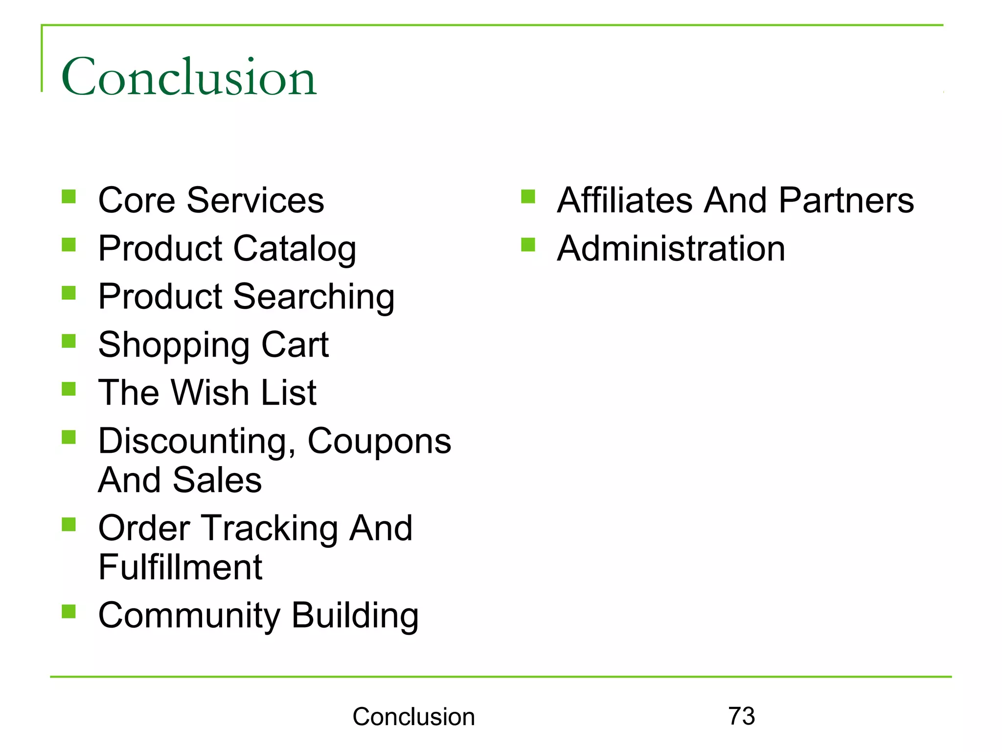 Conclusion
   Core Services                 Affiliates And Partners
   Product Catalog               Administration
   Product Searching
   Shopping Cart
   The Wish List
   Discounting, Coupons
    And Sales
   Order Tracking And
    Fulfillment
   Community Building

                  Conclusion                 73
 