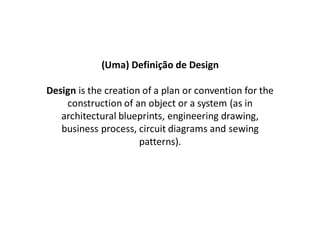 (Uma) Definição de Design

Design is the creation of a plan or convention for the
    construction of an object or a system (as in
   architectural blueprints, engineering drawing,
   business process, circuit diagrams and sewing
                      patterns).
 