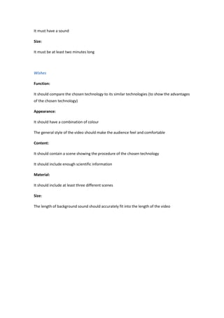 It must have a sound
Size:
It must be at least two minutes long
Wishes
Function:
It should compare the chosen technology to its similar technologies (to show the advantages
of the chosen technology)
Appearance:
It should have a combination of colour
The general style of the video should make the audience feel and comfortable
Content:
It should contain a scene showing the procedure of the chosen technology
It should include enough scientific information
Material:
It should include at least three different scenes
Size:
The length of background sound should accurately fit into the length of the video
 