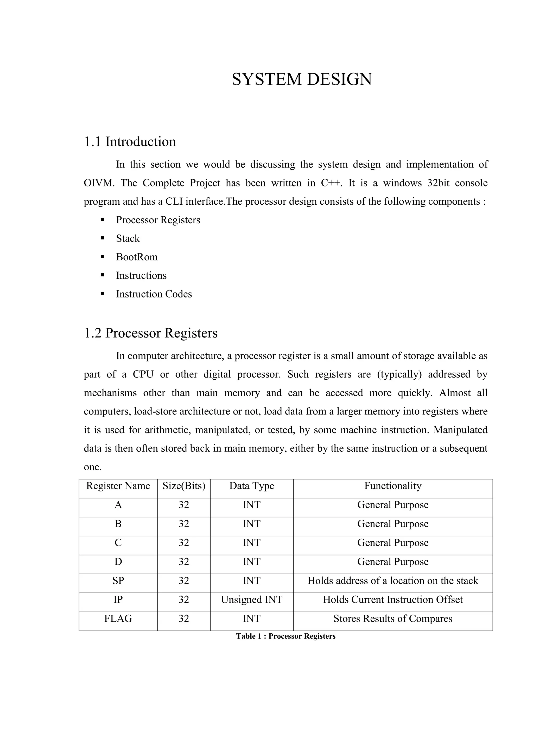 SYSTEM DESIGN

1.1 Introduction
In this section we would be discussing the system design and implementation of
OIVM. The Complete Project has been written in C++. It is a windows 32bit console
program and has a CLI interface.The processor design consists of the following components :


Processor Registers



Stack



BootRom



Instructions



Instruction Codes

1.2 Processor Registers
In computer architecture, a processor register is a small amount of storage available as
part of a CPU or other digital processor. Such registers are (typically) addressed by
mechanisms other than main memory and can be accessed more quickly. Almost all
computers, load-store architecture or not, load data from a larger memory into registers where
it is used for arithmetic, manipulated, or tested, by some machine instruction. Manipulated
data is then often stored back in main memory, either by the same instruction or a subsequent
one.
Register Name

Size(Bits)

Data Type

Functionality

A

32

INT

General Purpose

B

32

INT

General Purpose

C

32

INT

General Purpose

D

32

INT

General Purpose

SP

32

INT

Holds address of a location on the stack

IP

32

Unsigned INT

Holds Current Instruction Offset

FLAG

32

INT

Stores Results of Compares

Table 1 : Processor Registers

 