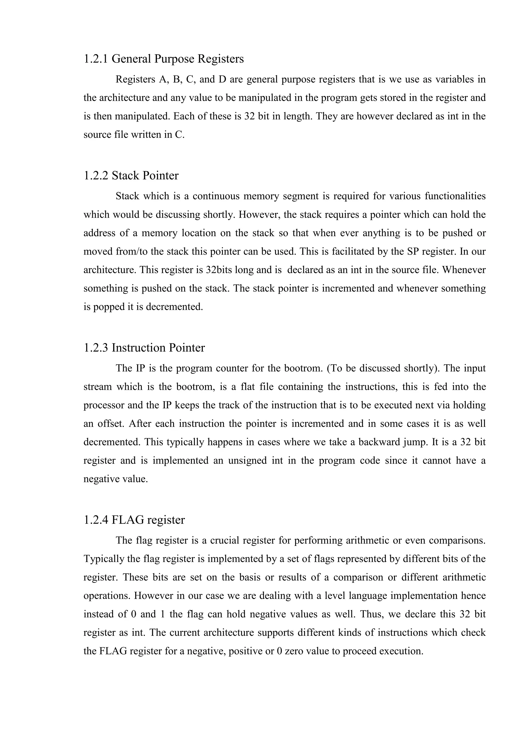 1.2.1 General Purpose Registers
Registers A, B, C, and D are general purpose registers that is we use as variables in
the architecture and any value to be manipulated in the program gets stored in the register and
is then manipulated. Each of these is 32 bit in length. They are however declared as int in the
source file written in C.

1.2.2 Stack Pointer
Stack which is a continuous memory segment is required for various functionalities
which would be discussing shortly. However, the stack requires a pointer which can hold the
address of a memory location on the stack so that when ever anything is to be pushed or
moved from/to the stack this pointer can be used. This is facilitated by the SP register. In our
architecture. This register is 32bits long and is declared as an int in the source file. Whenever
something is pushed on the stack. The stack pointer is incremented and whenever something
is popped it is decremented.

1.2.3 Instruction Pointer
The IP is the program counter for the bootrom. (To be discussed shortly). The input
stream which is the bootrom, is a flat file containing the instructions, this is fed into the
processor and the IP keeps the track of the instruction that is to be executed next via holding
an offset. After each instruction the pointer is incremented and in some cases it is as well
decremented. This typically happens in cases where we take a backward jump. It is a 32 bit
register and is implemented an unsigned int in the program code since it cannot have a
negative value.

1.2.4 FLAG register
The flag register is a crucial register for performing arithmetic or even comparisons.
Typically the flag register is implemented by a set of flags represented by different bits of the
register. These bits are set on the basis or results of a comparison or different arithmetic
operations. However in our case we are dealing with a level language implementation hence
instead of 0 and 1 the flag can hold negative values as well. Thus, we declare this 32 bit
register as int. The current architecture supports different kinds of instructions which check
the FLAG register for a negative, positive or 0 zero value to proceed execution.

 