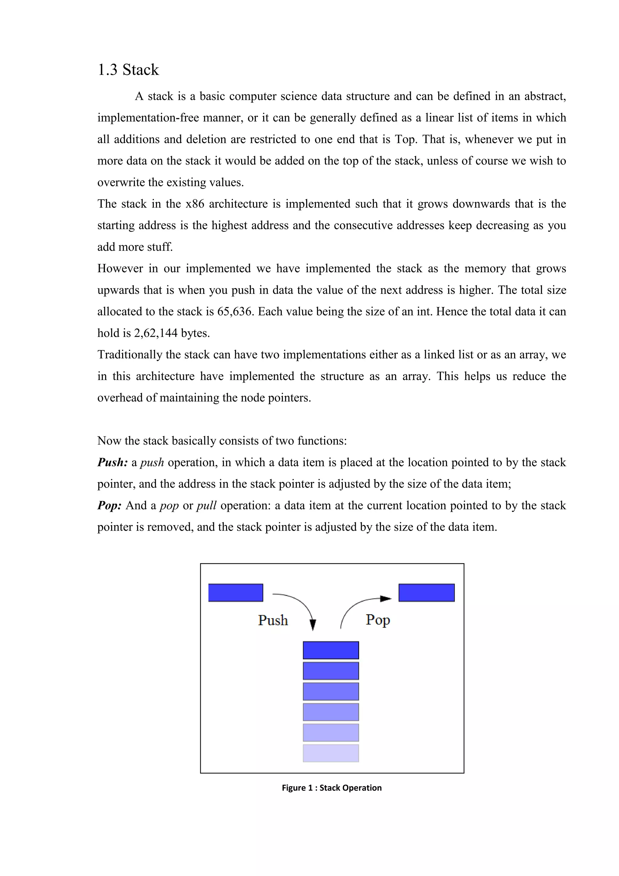 1.3 Stack
A stack is a basic computer science data structure and can be defined in an abstract,
implementation-free manner, or it can be generally defined as a linear list of items in which
all additions and deletion are restricted to one end that is Top. That is, whenever we put in
more data on the stack it would be added on the top of the stack, unless of course we wish to
overwrite the existing values.
The stack in the x86 architecture is implemented such that it grows downwards that is the
starting address is the highest address and the consecutive addresses keep decreasing as you
add more stuff.
However in our implemented we have implemented the stack as the memory that grows
upwards that is when you push in data the value of the next address is higher. The total size
allocated to the stack is 65,636. Each value being the size of an int. Hence the total data it can
hold is 2,62,144 bytes.
Traditionally the stack can have two implementations either as a linked list or as an array, we
in this architecture have implemented the structure as an array. This helps us reduce the
overhead of maintaining the node pointers.

Now the stack basically consists of two functions:
Push: a push operation, in which a data item is placed at the location pointed to by the stack
pointer, and the address in the stack pointer is adjusted by the size of the data item;
Pop: And a pop or pull operation: a data item at the current location pointed to by the stack
pointer is removed, and the stack pointer is adjusted by the size of the data item.

Figure 1 : Stack Operation

 