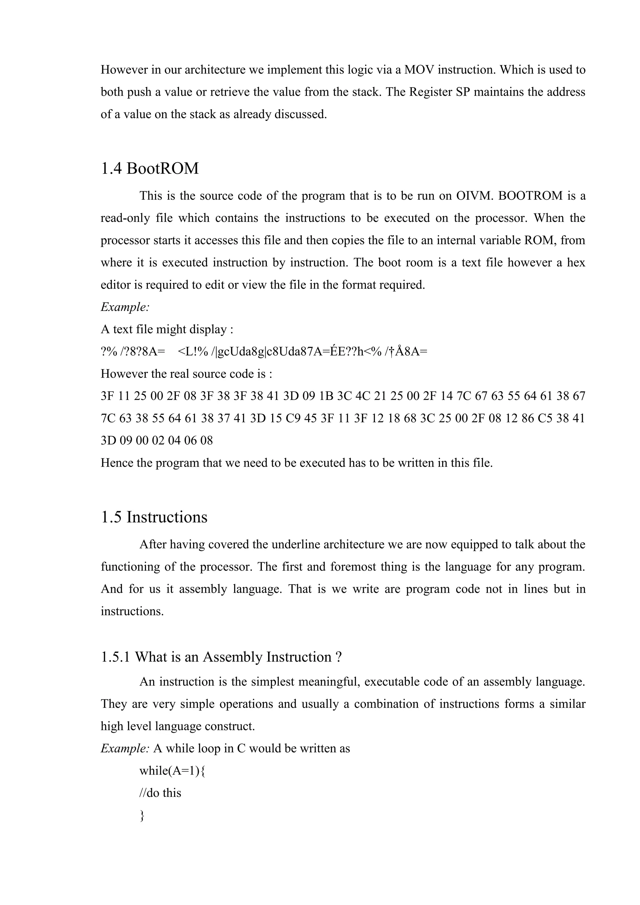 However in our architecture we implement this logic via a MOV instruction. Which is used to
both push a value or retrieve the value from the stack. The Register SP maintains the address
of a value on the stack as already discussed.

1.4 BootROM
This is the source code of the program that is to be run on OIVM. BOOTROM is a
read-only file which contains the instructions to be executed on the processor. When the
processor starts it accesses this file and then copies the file to an internal variable ROM, from
where it is executed instruction by instruction. The boot room is a text file however a hex
editor is required to edit or view the file in the format required.
Example:
A text file might display :
?% /?8?8A=

<L!% /|gcUda8g|c8Uda87A=ÉE??h<% /†Å8A=

However the real source code is :
3F 11 25 00 2F 08 3F 38 3F 38 41 3D 09 1B 3C 4C 21 25 00 2F 14 7C 67 63 55 64 61 38 67
7C 63 38 55 64 61 38 37 41 3D 15 C9 45 3F 11 3F 12 18 68 3C 25 00 2F 08 12 86 C5 38 41
3D 09 00 02 04 06 08
Hence the program that we need to be executed has to be written in this file.

1.5 Instructions
After having covered the underline architecture we are now equipped to talk about the
functioning of the processor. The first and foremost thing is the language for any program.
And for us it assembly language. That is we write are program code not in lines but in
instructions.

1.5.1 What is an Assembly Instruction ?
An instruction is the simplest meaningful, executable code of an assembly language.
They are very simple operations and usually a combination of instructions forms a similar
high level language construct.
Example: A while loop in C would be written as
while(A=1){
//do this
}

 