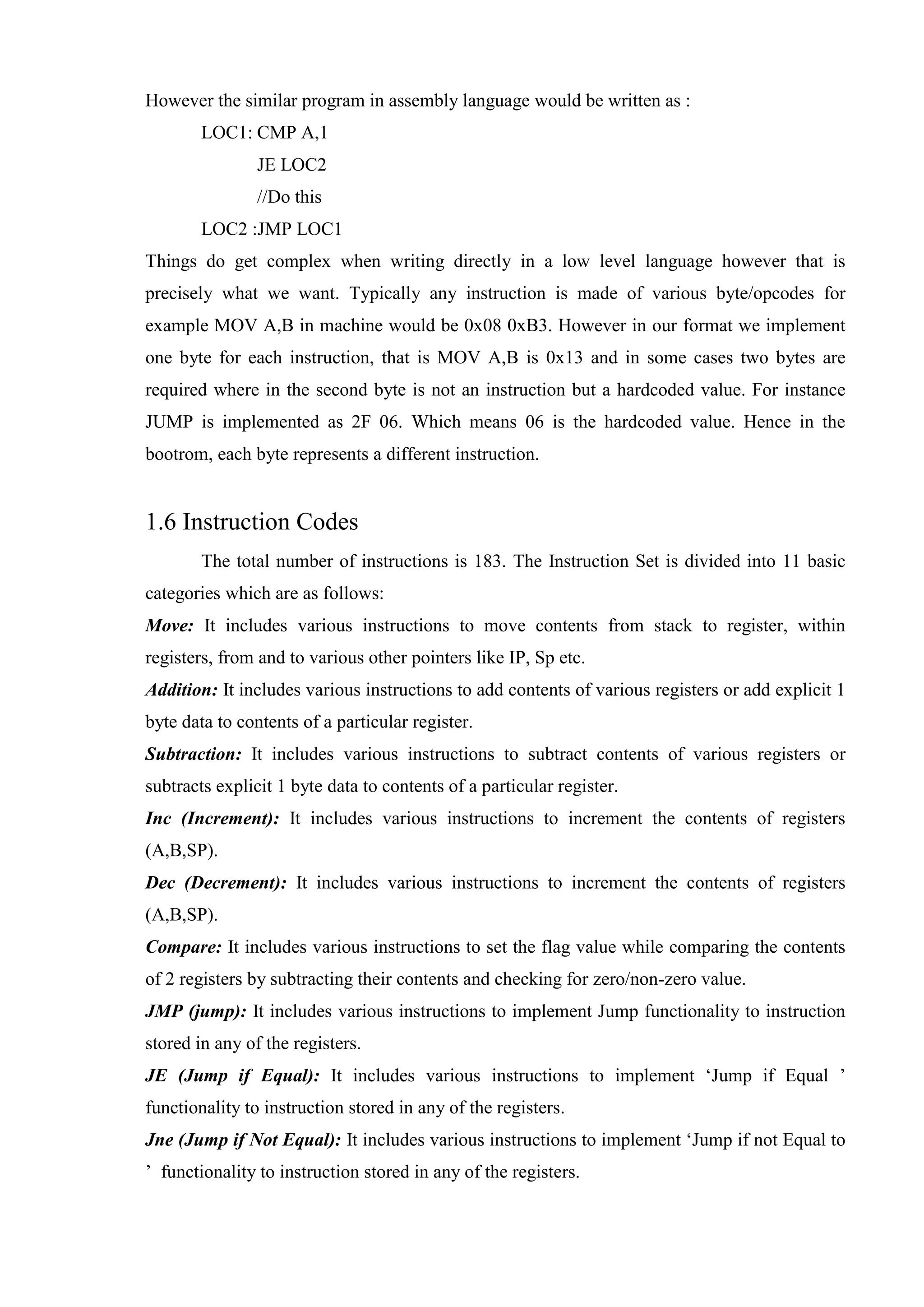 However the similar program in assembly language would be written as :
LOC1: CMP A,1
JE LOC2
//Do this
LOC2 :JMP LOC1
Things do get complex when writing directly in a low level language however that is
precisely what we want. Typically any instruction is made of various byte/opcodes for
example MOV A,B in machine would be 0x08 0xB3. However in our format we implement
one byte for each instruction, that is MOV A,B is 0x13 and in some cases two bytes are
required where in the second byte is not an instruction but a hardcoded value. For instance
JUMP is implemented as 2F 06. Which means 06 is the hardcoded value. Hence in the
bootrom, each byte represents a different instruction.

1.6 Instruction Codes
The total number of instructions is 183. The Instruction Set is divided into 11 basic
categories which are as follows:
Move: It includes various instructions to move contents from stack to register, within
registers, from and to various other pointers like IP, Sp etc.
Addition: It includes various instructions to add contents of various registers or add explicit 1
byte data to contents of a particular register.
Subtraction: It includes various instructions to subtract contents of various registers or
subtracts explicit 1 byte data to contents of a particular register.
Inc (Increment): It includes various instructions to increment the contents of registers
(A,B,SP).
Dec (Decrement): It includes various instructions to increment the contents of registers
(A,B,SP).
Compare: It includes various instructions to set the flag value while comparing the contents
of 2 registers by subtracting their contents and checking for zero/non-zero value.
JMP (jump): It includes various instructions to implement Jump functionality to instruction
stored in any of the registers.
JE (Jump if Equal): It includes various instructions to implement ‘Jump if Equal ’
functionality to instruction stored in any of the registers.
Jne (Jump if Not Equal): It includes various instructions to implement ‘Jump if not Equal to
’ functionality to instruction stored in any of the registers.

 