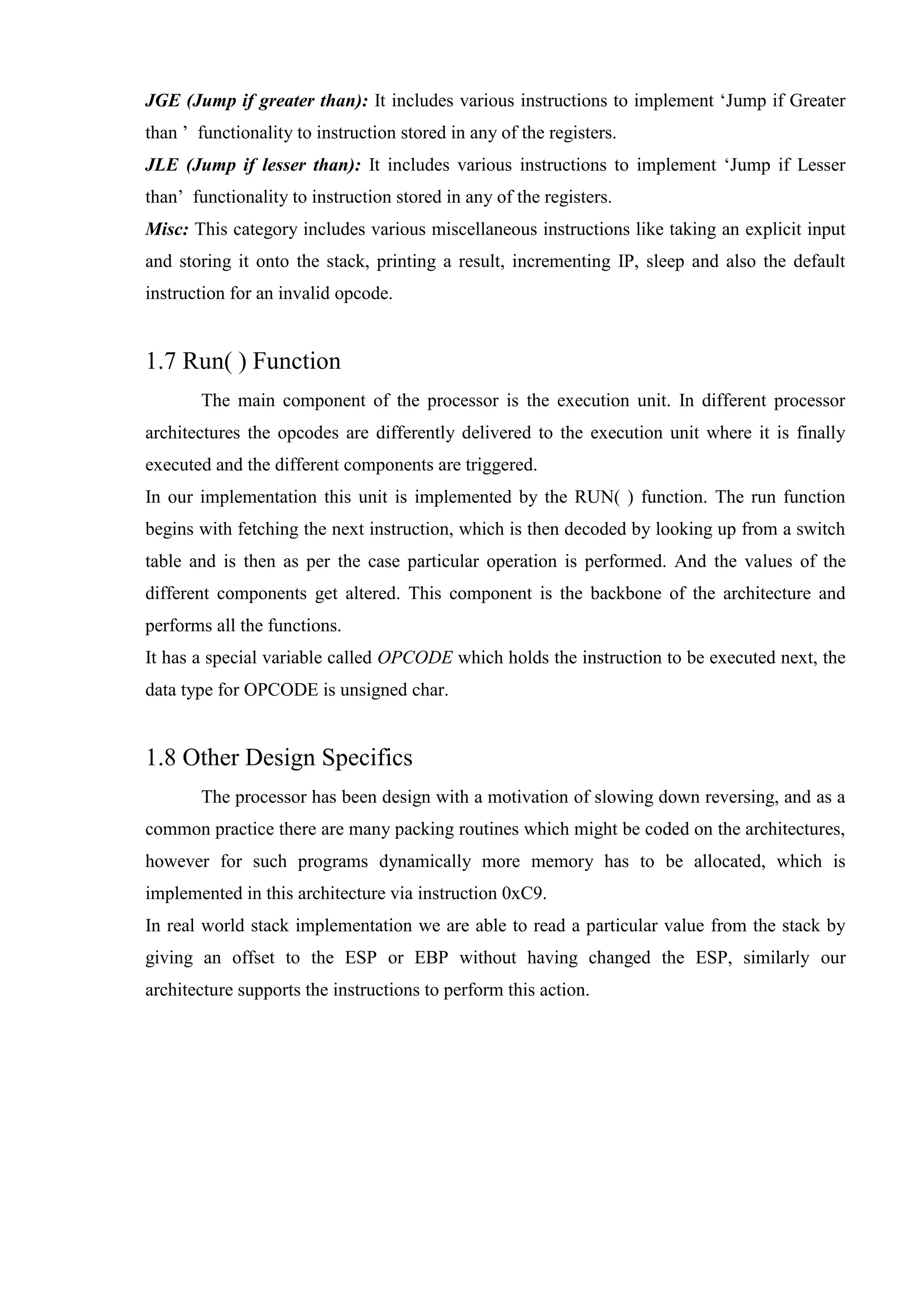JGE (Jump if greater than): It includes various instructions to implement ‘Jump if Greater
than ’ functionality to instruction stored in any of the registers.
JLE (Jump if lesser than): It includes various instructions to implement ‘Jump if Lesser
than’ functionality to instruction stored in any of the registers.
Misc: This category includes various miscellaneous instructions like taking an explicit input
and storing it onto the stack, printing a result, incrementing IP, sleep and also the default
instruction for an invalid opcode.

1.7 Run( ) Function
The main component of the processor is the execution unit. In different processor
architectures the opcodes are differently delivered to the execution unit where it is finally
executed and the different components are triggered.
In our implementation this unit is implemented by the RUN( ) function. The run function
begins with fetching the next instruction, which is then decoded by looking up from a switch
table and is then as per the case particular operation is performed. And the values of the
different components get altered. This component is the backbone of the architecture and
performs all the functions.
It has a special variable called OPCODE which holds the instruction to be executed next, the
data type for OPCODE is unsigned char.

1.8 Other Design Specifics
The processor has been design with a motivation of slowing down reversing, and as a
common practice there are many packing routines which might be coded on the architectures,
however for such programs dynamically more memory has to be allocated, which is
implemented in this architecture via instruction 0xC9.
In real world stack implementation we are able to read a particular value from the stack by
giving an offset to the ESP or EBP without having changed the ESP, similarly our
architecture supports the instructions to perform this action.

 