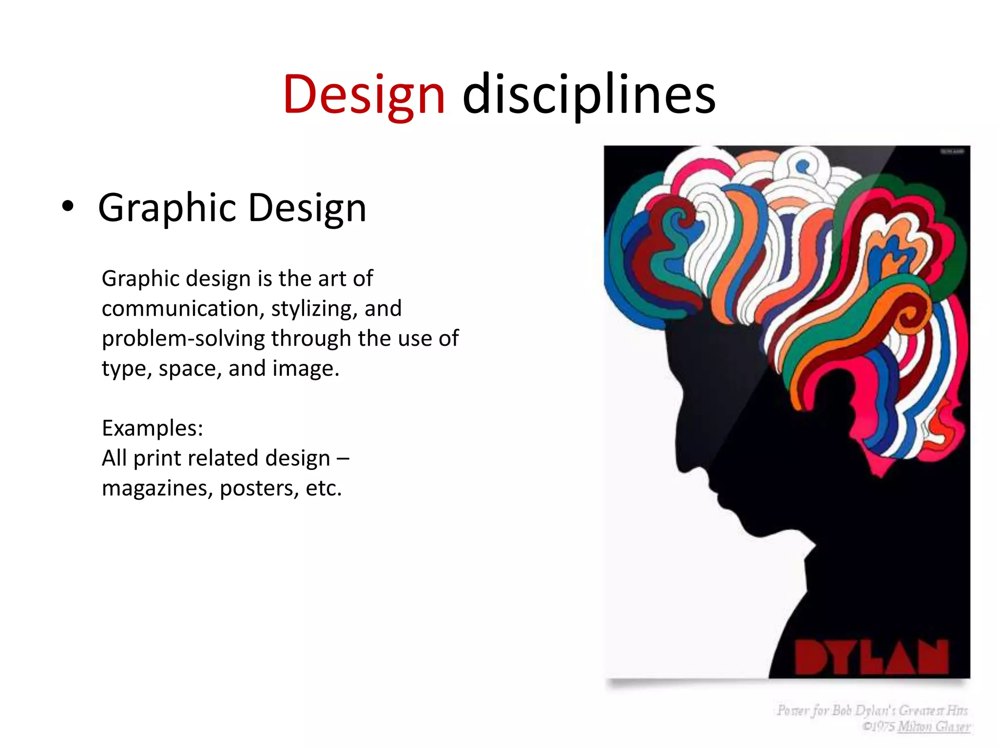 Design disciplines
• Graphic Design
Graphic design is the art of
communication, stylizing, and
problem-solving through the use of
type, space, and image.

Examples:
All print related design –
magazines, posters, etc.

 