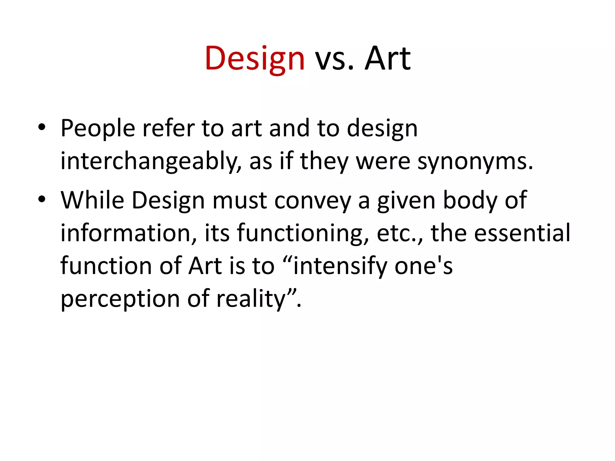 Design vs. Art
• People refer to art and to design
interchangeably, as if they were synonyms.
• While Design must convey a given body of
information, its functioning, etc., the essential
function of Art is to “intensify one's
perception of reality”.

 