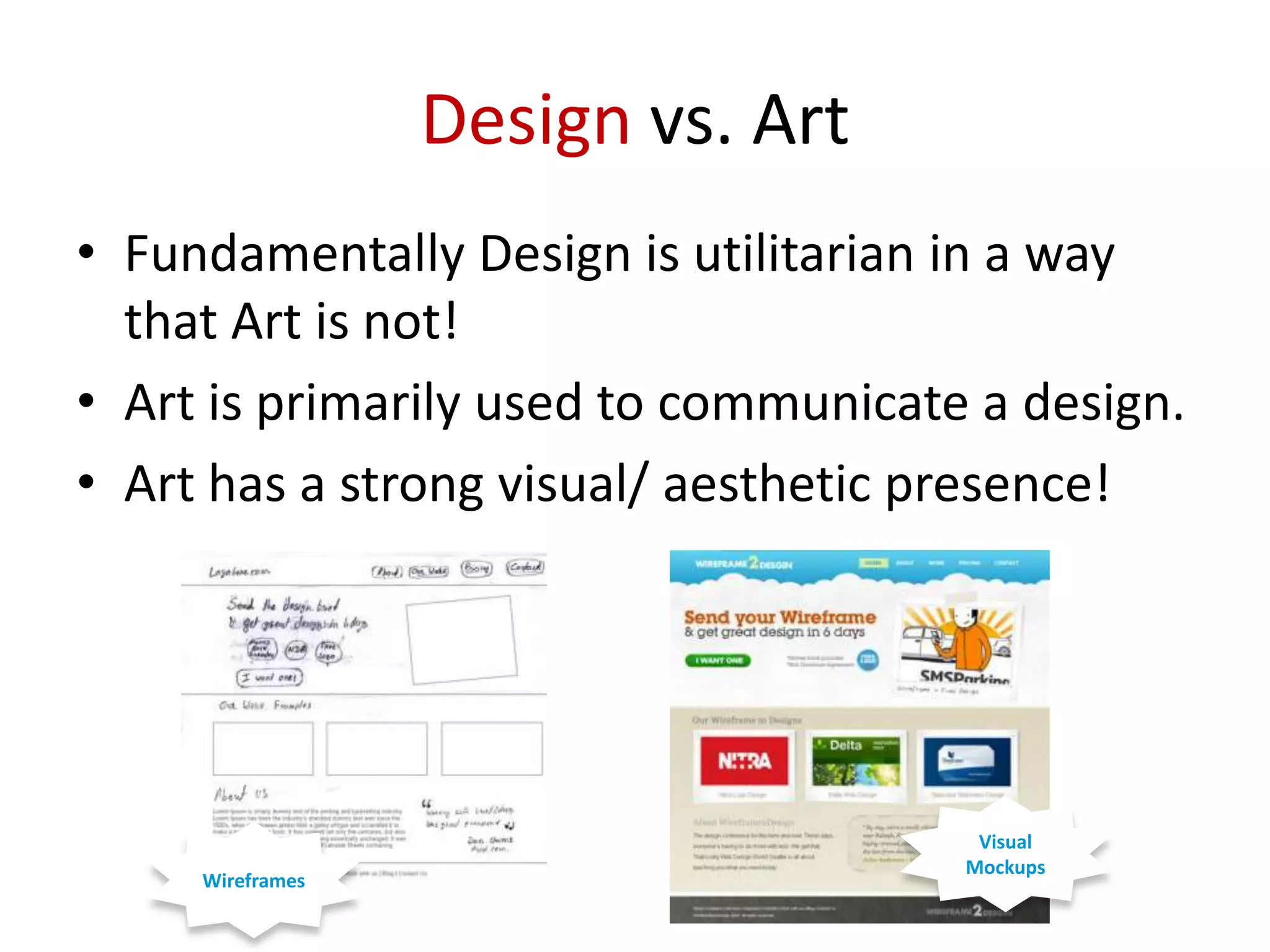 Design vs. Art
• Fundamentally Design is utilitarian in a way
that Art is not!
• Art is primarily used to communicate a design.
• Art has a strong visual/ aesthetic presence!

Wireframes

Visual
Mockups

 