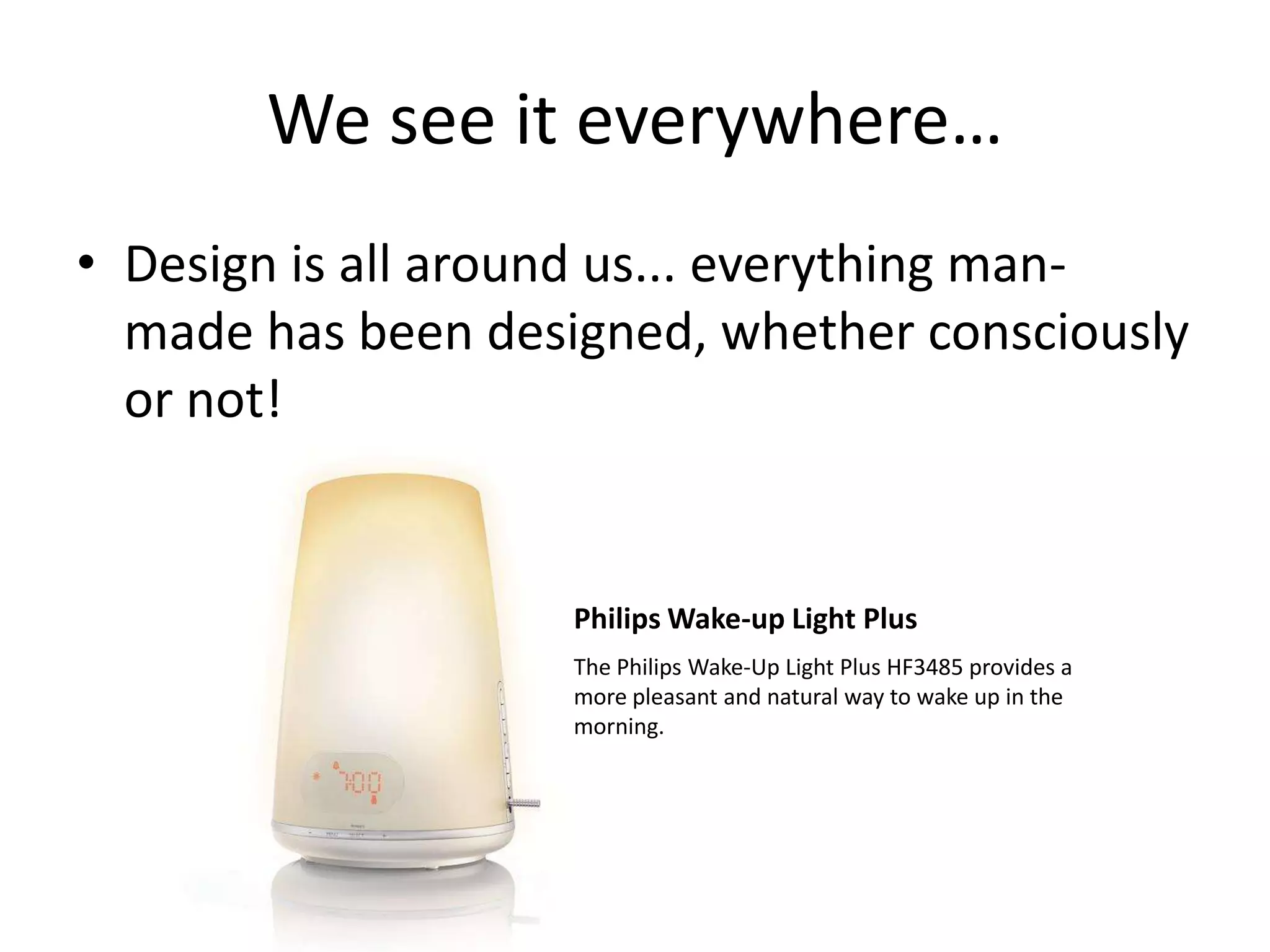 We see it everywhere…
• Design is all around us... everything manmade has been designed, whether consciously
or not!

Philips Wake-up Light Plus
The Philips Wake-Up Light Plus HF3485 provides a
more pleasant and natural way to wake up in the
morning.

 