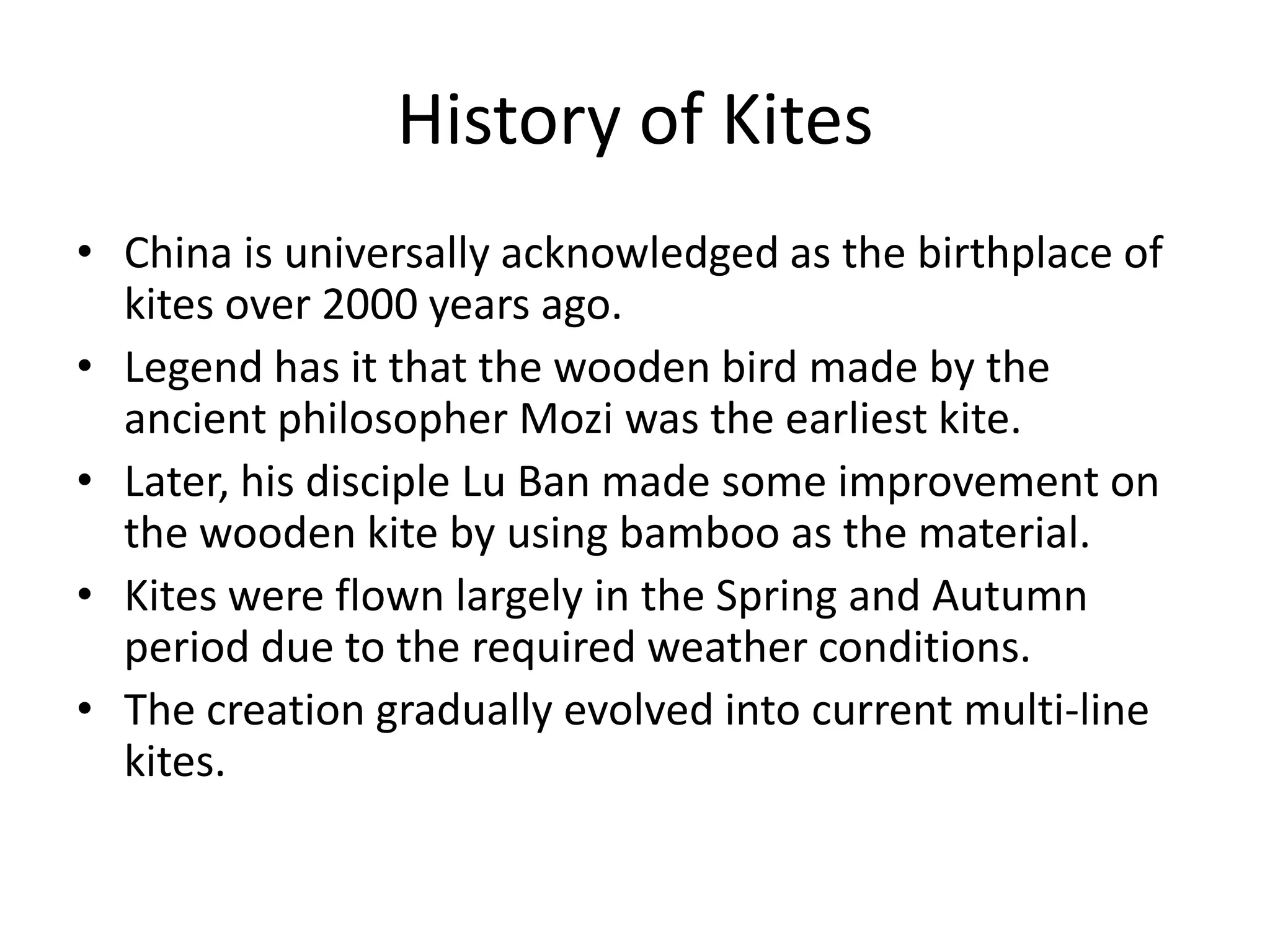 History of Kites
• China is universally acknowledged as the birthplace of
kites over 2000 years ago.
• Legend has it that the wooden bird made by the
ancient philosopher Mozi was the earliest kite.
• Later, his disciple Lu Ban made some improvement on
the wooden kite by using bamboo as the material.
• Kites were flown largely in the Spring and Autumn
period due to the required weather conditions.
• The creation gradually evolved into current multi-line
kites.

 