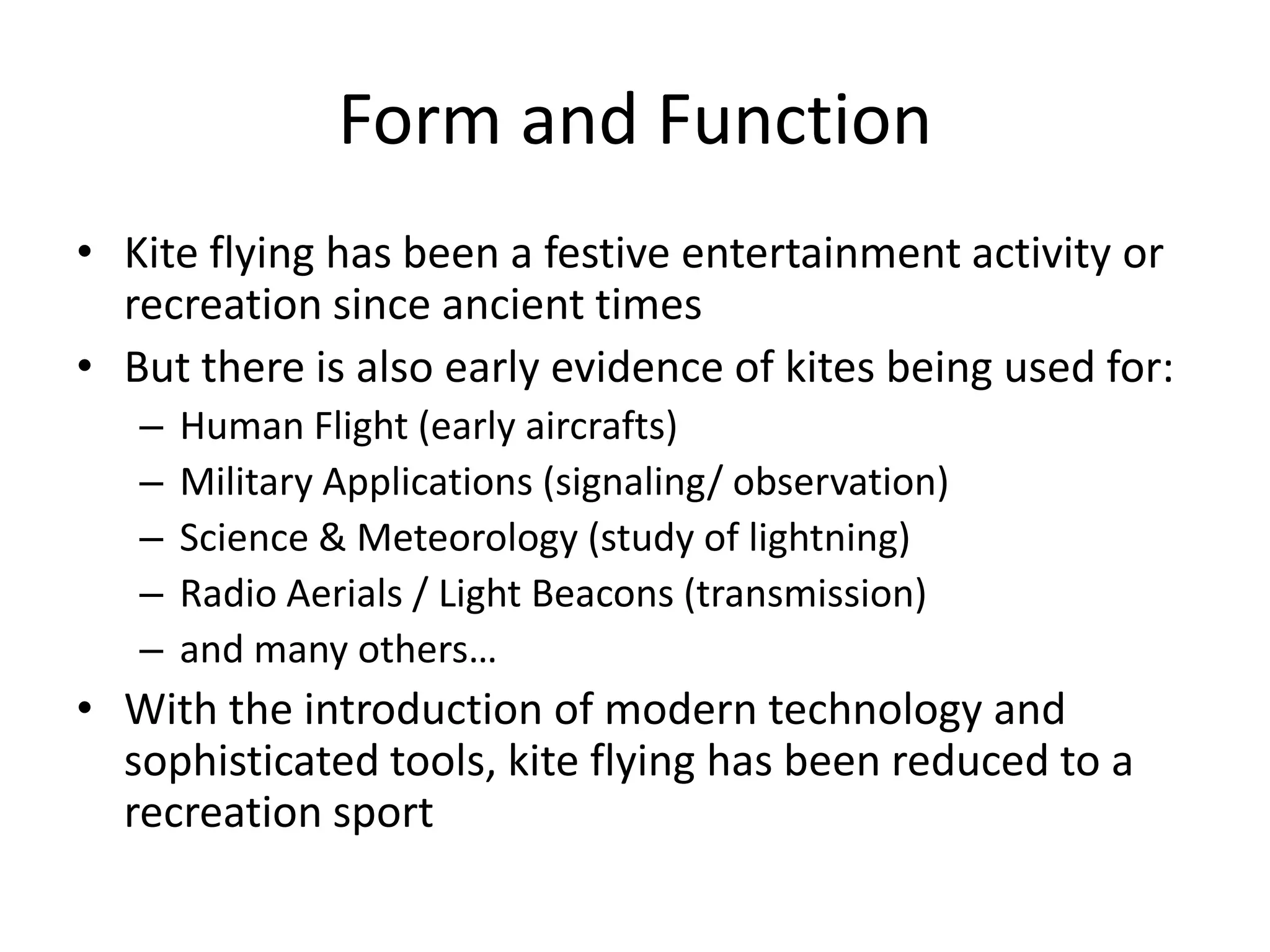 Form and Function
• Kite flying has been a festive entertainment activity or
recreation since ancient times
• But there is also early evidence of kites being used for:
–
–
–
–
–

Human Flight (early aircrafts)
Military Applications (signaling/ observation)
Science & Meteorology (study of lightning)
Radio Aerials / Light Beacons (transmission)
and many others…

• With the introduction of modern technology and
sophisticated tools, kite flying has been reduced to a
recreation sport

 
