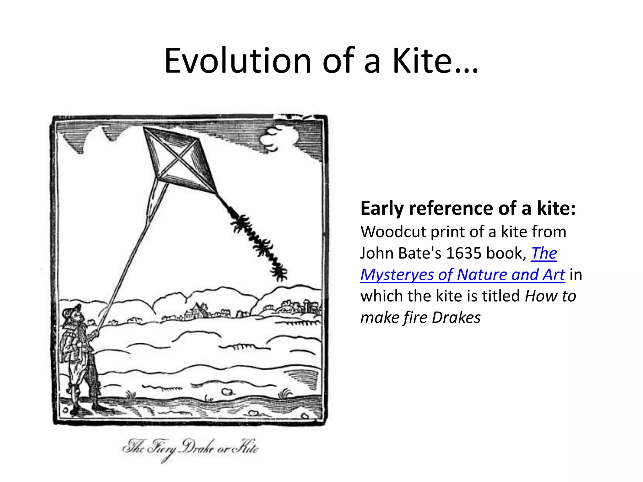 Evolution of a Kite…

Early reference of a kite:
Woodcut print of a kite from
John Bate's 1635 book, The
Mysteryes of Nature and Art in
which the kite is titled How to
make fire Drakes

 