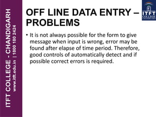OFF LINE DATA ENTRY –
PROBLEMS
• It is not always possible for the form to give
message when input is wrong, error may be
found after elapse of time period. Therefore,
good controls of automatically detect and if
possible correct errors is required.
 
