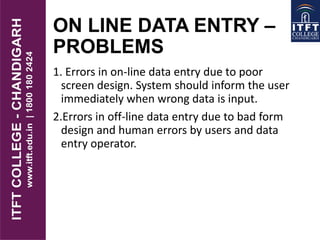 ON LINE DATA ENTRY –
PROBLEMS
1. Errors in on-line data entry due to poor
screen design. System should inform the user
immediately when wrong data is input.
2.Errors in off-line data entry due to bad form
design and human errors by users and data
entry operator.
 