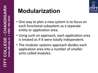Modularization
• One way to plan a new system is to focus on
each functional subsystem as a separate
entity or application area.
• Using such an approach, each application area
is treated as if it were totally independent.
• The modular systems approach divides each
application area into a number of smaller
units called modules.
 