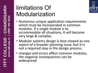 limitations Of
Modularization
• Numerous unique application requirements
which must be incorporated in common
modules. If a single module is to
accommodate all situations, it will become
very large & complex.
• Modular systems design is best viewed as one
aspect of a broader planning issue, but it is
not a required step in the design process.
• changes and errors affect common modules,
the negative consequences can be
widespread
 