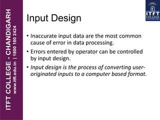 Input Design
• Inaccurate input data are the most common
cause of error in data processing.
• Errors entered by operator can be controlled
by input design.
• Input design is the process of converting user-
originated inputs to a computer based format.
 