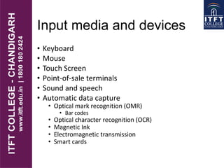 Input media and devices
• Keyboard
• Mouse
• Touch Screen
• Point-of-sale terminals
• Sound and speech
• Automatic data capture
• Optical mark recognition (OMR)
• Bar codes
• Optical character recognition (OCR)
• Magnetic Ink
• Electromagnetic transmission
• Smart cards
 