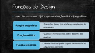 Funções do Design
• Hoje, não vemos nos objetos apenas a função utilitária (pragmática).
• Operações físicas dos artefactos, resultantes do
uso utilitário
Função pragmática
• Qualidade formal (linhas, estilo, desenho dos
objetos)
Função estética
• Valores culturais que os objetos representam ou
adquirem socialmente
Função simbólica
 