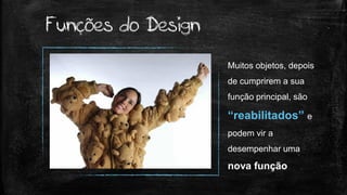 Muitos objetos, depois
de cumprirem a sua
função principal, são
“reabilitados” e
podem vir a
desempenhar uma
nova função
Funções do Design
 