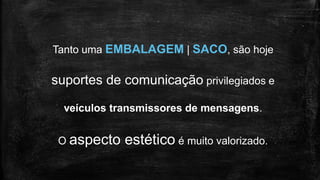 Tanto uma EMBALAGEM | SACO, são hoje
suportes de comunicação privilegiados e
veículos transmissores de mensagens.
O aspecto estético é muito valorizado.
 