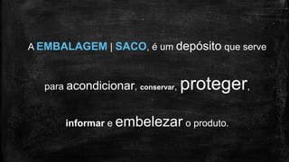 A EMBALAGEM | SACO, é um depósito que serve
para acondicionar, conservar, proteger,
informar e embelezar o produto.
 