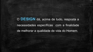 O DESIGN dá, acima de tudo, resposta a
necessidades específícas com a finalidade
de melhorar a qualidade de vida do Homem.
 
