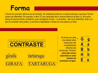 Forma
A forma de uma letra refere-se ao seu formato. Os caracteres podem ter a mesma estrutura, mas suas “formas”
podem ser diferentes. Por exemplo, a letra “G” (em caixa-alta) tem a mesma estrutura da letra “g” (em caixa-
baixa) da mesma família. Entretanto, suas verdadeiras formas – ou formatos – são muito diferentes. Este é um
tipo de contraste muito prático, e aumenta a legibilidade e ênfase de uma palavra ou frase.
G g
A a
B b
H h
E e
As formas de cada
uma destas letras
maiúsculas são
completamente
diferente das
minúsculas. Portanto,
caixa-alta versus
caixa-baixa é outra
maneira de
contrastar os tipos.
Usar caixa-alta algumas vezes (não exagere!) faz surgir um
CONTRASTE
girafa
GIRAFA
tartaruga
TARTARUGA
 