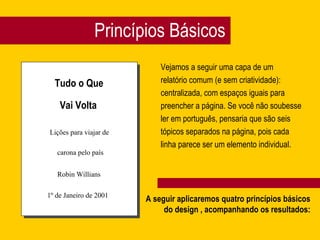 Princípios Básicos
Vejamos a seguir uma capa de um
relatório comum (e sem criatividade):
centralizada, com espaços iguais para
preencher a página. Se você não soubesse
ler em português, pensaria que são seis
tópicos separados na página, pois cada
linha parece ser um elemento individual.
Tudo o Que
Vai Volta
Lições para viajar de
carona pelo país
Robin Willians
1º de Janeiro de 2001
A seguir aplicaremos quatro princípios básicos
do design , acompanhando os resultados:
 