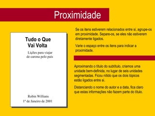 Proximidade
Tudo o Que
Vai Volta
Lições para viajar
de carona pelo país
Robin Willians
1º de Janeiro de 2001
Se os itens estiverem relacionados entre si, agrupe-os
em proximidade. Separe-os, se eles não estiverem
diretamente ligados.
Varie o espaço entre os itens para indicar a
proximidade.
Aproximando o título do subtítulo, criamos uma
unidade bem-definida, no lugar de seis unidades
segmentadas. Ficou nítido que os dois tópicos
estão ligados entre si.
Distanciando o nome do autor e a data, fica claro
que estas informações não fazem parte do título.
 