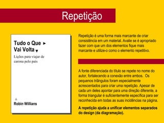 Repetição
Tudo o Que
Vai Volta
Lições para viajar de
carona pelo país
Robin Willians
Repetição é uma forma mais marcante de criar
consistência em um material. Avalie se é apropriado
fazer com que um dos elementos fique mais
marcante e utilize-o como o elemento repetitivo.
A fonte diferenciada do título se repete no nome do
autor, fortalecendo a conexão entre ambos. Os
pequenos triângulos foram especialmente
acrescentados para criar uma repetição. Apesar de
cada um deles apontar para uma direção diferente, a
forma triangular é suficientemente específica para ser
reconhecida em todas as suas incidências na página.
A repetição ajuda a unificar elementos separados
do design (da diagramação).
 