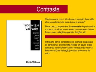 Contraste
Robin Willians
Você concorda com o fato de que o exemplo deste slide
atrai seus olhos muito mais do que o anterior?
Neste caso, o responsável é o contraste do preto contra
o branco. Há várias maneiras de criar contrastes: linhas,
fontes, cores, relações espaciais, direções, etc.
O trabalho com o contraste neste exemplo foi apenas o
de acrescentar a caixa preta. Realce um pouco a letra
colocando o subtítulo em itálico, contrastando-o com a
letra normal (sem italização) do título e do nome do
autor.
Tudo o Que
Vai Volta
Lições
para
viajar
de
carona
pelo
país
 