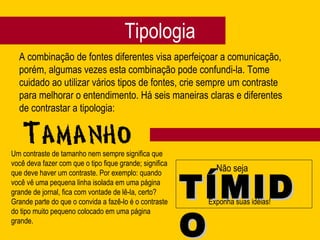 Tipologia
A combinação de fontes diferentes visa aperfeiçoar a comunicação,
porém, algumas vezes esta combinação pode confundi-la. Tome
cuidado ao utilizar vários tipos de fontes, crie sempre um contraste
para melhorar o entendimento. Há seis maneiras claras e diferentes
de contrastar a tipologia:
Não seja
TÍMIDTÍMID
OO
Exponha suas idéias!
Um contraste de tamanho nem sempre significa que
você deva fazer com que o tipo fique grande; significa
que deve haver um contraste. Por exemplo: quando
você vê uma pequena linha isolada em uma página
grande de jornal, fica com vontade de lê-la, certo?
Grande parte do que o convida a fazê-lo é o contraste
do tipo muito pequeno colocado em uma página
grande.
 