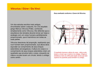 Vitruvius / Dürer / Da Vinci 
Zeus analisado conforme o Canon de Vitruvius. 
Um dos estudos escritos mais antigos, 
encontrados sobre o assunto, foi o do arquiteto 
grego Marcus Vitruvius Pollio, conhecido 
simplesmente como Vitruvius. Ele defendia que a 
arquitetura dos templos deveria tomar por base a 
analogia com um corpo humano perfeitamente 
proporcionado, que é harmônico em todas as 
suas partes. 
Vitruvius descreveu tal proporção, explicando que 
num homem bem proporcionado, sua altura deve 
equivaler ao comprimento de seus braços 
estendidos (envergadura). A altura do corpo e o 
comprimento de seus braços O quadrado inscreve a altura do corpo; mãos e pés 
tocam o círculo cujo o centro é no umbigo. A figura é 
dividida ao meio na virilha pela seção áurea cujo lado 
superior do quadrado passa também no umbigo. 
estendidos criam um 
quadrado que envolve todo o corpo, enquanto as 
mãos e os pés tocam um círculo, tendo o umbigo 
como centro. 
 