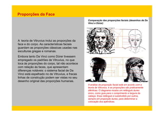 Proporções da Face 
Comparação das proporções faciais (desenhos de Da 
Vinci e Dürer) 
A teoria de Vitruvius inclui as proporções da 
face e do corpo. As características faciais 
guardam as proporções clássicas usadas nas 
esculturas gregas e romanas. 
Embora tanto Da Vinci como Dürer tivessem 
empregado os padrões de Vitruvius, no que 
toca às proporções do corpo, tal não acontece 
com relação às faces, que apresentam 
diferenças notáveis: o sistema facial de Da 
Vinci está espelhado no de Vitruvius, e fracas 
linhas de construção podem ser vistas no seu 
desenho original das proporções humanas. 
A análise da proporção facial está em acordo com a 
teoria de Vitruvius, e as proporções são praticamente 
idênticas. O diagrama mostra um retângulo áureo 
único, como guia para o comprimento e largura da 
cabeça. Esse retângulo é subdividido por outros, 
sempre em proporção áurea, para determinar a 
colocação dos apêndices. 
 