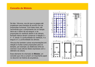 Conceito de Módulo 
De fato, Vitruvius, nos diz que os gregos até 
projetavam seus templos de acordo com as 
proporções humanas. Com base nisso, ele 
recomenda que o comprimento de um templo 
deve ser o dobro de sua largura, e as 
proporções do vestíbulo aberto e da câmara 
fechada interna devem conservar a relação 3 – 
4 – 5; sendo 3 a profundidade do vestíbulo, 4 a 
largura e 5, a profundidade da câmara. 
Vitruvius fez também outras recomendações em 
relação à muitas outras proporções para os 
templos, por exemplo; as distâncias entre as 
colunas e suas alturas ideais expressas com o 
diâmetro da coluna. 
Esse elemento foi chamado de Módulo, um 
conceito que viria a cumprir um importante papel 
no decorrer da história da arquitetura. 
 