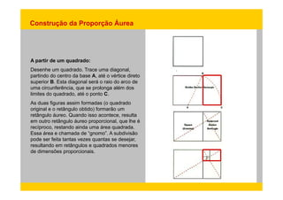 Construção da Proporção Áurea 
A partir de um quadrado: 
Desenhe um quadrado. Trace uma diagonal, 
partindo do centro da base A, até o vértice direto 
superior B. Esta diagonal será o raio do arco de 
uma circunferência, que se prolonga além dos 
limites do quadrado, até o ponto C. 
As duas figuras assim formadas (o quadrado 
original e o retângulo obtido) formarão um 
retângulo áureo. Quando isso acontece, resulta 
em outro retângulo áureo proporcional, que lhe é 
recíproco, restando ainda uma área quadrada. 
Essa área e chamada de “gnomo”. A subdivisão 
pode ser feita tantas vezes quantas se desejar, 
resultando em retângulos e quadrados menores 
de dimensões proporcionais. 
 
