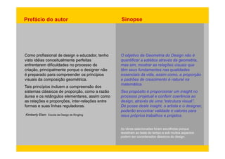 Prefácio do autor Sinopse 
Como profissional de design e educador, tenho 
visto O objetivo da Geometria do Design não é 
idéias conceitualmente perfeitas 
enfrentarem dificuldades no processo de 
criação, principalmente porque o designer não 
é preparado para compreender os princípios 
geométrica 
quantificar a estética através da geometria, 
mas sim, mostrar as relações visuais que 
têm seus fundamentos nas qualidades 
essenciais da vida, assim como, a proporção 
visuais da composição geométrica. e Tais princípios incluem a compreensão dos 
sistemas clássicos de proporção, como a razão 
áurea padrões de crescimento é natural na 
matemática. 
Seu propósito é proporcionar um insight no 
e os retângulos elementares, assim como 
processo projetual e as relações e proporções, inter-relações entre 
formas e suas linhas reguladoras. 
Escola conferir coerência ao 
design, através de uma “estrutura visual”. 
De posse deste insight, o artista e o designer, 
poderão encontrar validade e valores para 
Kimberly Elam de Design de Ringling 
seus próprios trabalhos e projetos. 
As obras selecionadas foram escolhidas porque 
resistiram ao teste do tempo e sob muitos aspectos 
podem ser considerados clássicos do design. 
 
