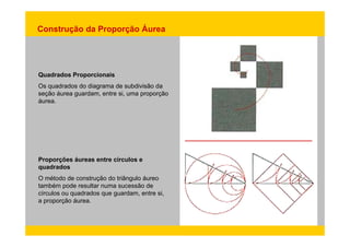 Construção da Proporção Áurea 
Quadrados Proporcionais 
Os quadrados do diagrama de subdivisão da 
seção áurea guardam, entre si, uma proporção 
áurea. 
Proporções áureas entre círculos e 
quadrados 
O método de construção do triângulo áureo 
também pode resultar numa sucessão de 
círculos ou quadrados que guardam, entre si, 
a proporção áurea. 
 