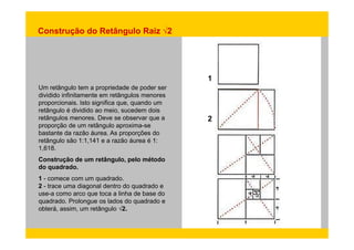 Construção do Retângulo Raiz √2 
Um retângulo tem a propriedade de poder ser 
1 
dividido infinitamente em retângulos menores 
proporcionais. Isto significa que, quando um 
retângulo é dividido ao meio, sucedem dois 
retângulos menores. Deve se observar que a 
proporção de aproxima se 
2 
um retângulo aproxima-bastante da razão áurea. As proporções do 
retângulo são 1:1,141 e a razão áurea é 1: 
1,618. 
Construção de um retângulo, pelo método 
do quadrado. 
1 - comece com um quadrado. 
2 - trace uma diagonal dentro do quadrado e 
use-a como arco que toca a linha de base do 
quadrado. Prolongue os lados do quadrado e 
obterá, assim, um retângulo √√2. 
 