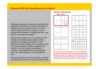 Sistema DIN de Classificação de Papéis 
Normas e Padronizações 
A0 = 1 m2 
Retângulos possuem a especial propriedade de 
poderem ser divididos em número ilimitado de 
retângulos proporcionais menores. Por este 
motivo, eles se tornaram a base da norma 
européia DIN (Deutsche Industrie Normen), que 
regula a dimensão dos papéis. 
Dobrando-se a folha uma vez, produz-se uma 
metade. Se dobrada quatro vezes, a folha 
resulta em 8 pedaços de papel etc. Este 
sistema é não só eficiente, como conduz a uma 
economia de papel. Cidades européias que 
mantêm uma rica tradição de pôsteres e 
outdoors, normalizaram áreas de colocação, 
nas ruas, destes produtos, na proporção da 
DIN. 
papel Os formatos de papel utilizados no mercado brasileiro 
são padronizados pelo sistema internacional DIN série A, 
aprovado pela ISO e recomendado pela ABNT. Partem 
do formato original A0, cuja medida é 841x1189mm, que 
Além de significar economia de papel, o método 
d á i d d 1 t d d 
do retângulo aproxima-se muito da razão áurea. 
corresponde à área aproximada de metro quadrado. 
 
