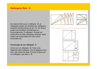 Retângulo Raiz √3 
√2 √3 √4 √5 
Da mesma forma que o retângulo √2, os 
retângulos podem ser divididos em retângulos 
similares transformando-os em √3, √4, √5 que 
podem ser divididos verticalmente ou 
horizontalmente. O retângulo √3 pode ser 
subdividido em três retângulos verticais; estes 
podem ser subdivididos em três outros, 
horizontais etc. 
Construção de um retângulo √3 
Inicie com um retângulo √2. Trace uma 
retângulo √3 
diagonal neste retângulo. Use a diagonal como 
arco, até a linha de base. Envolva a figura por 
um retângulo, que será o √3. 
 